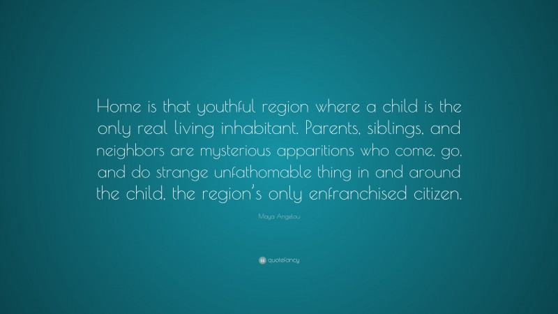Maya Angelou Quote: “Home is that youthful region where a child is the only real living inhabitant. Parents, siblings, and neighbors are mysterious apparitions who come, go, and do strange unfathomable thing in and around the child, the region’s only enfranchised citizen.”