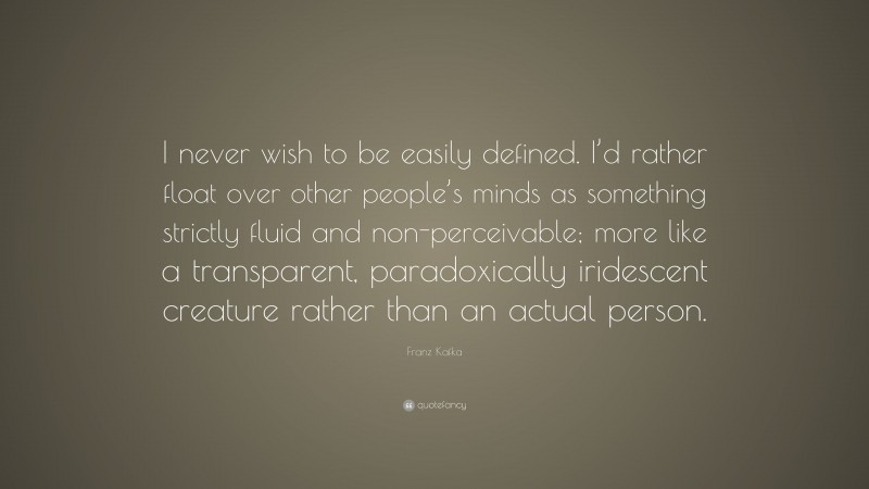 Franz Kafka Quote: “I never wish to be easily defined. I’d rather float over other people’s minds as something strictly fluid and non-perceivable; more like a transparent, paradoxically iridescent creature rather than an actual person.”