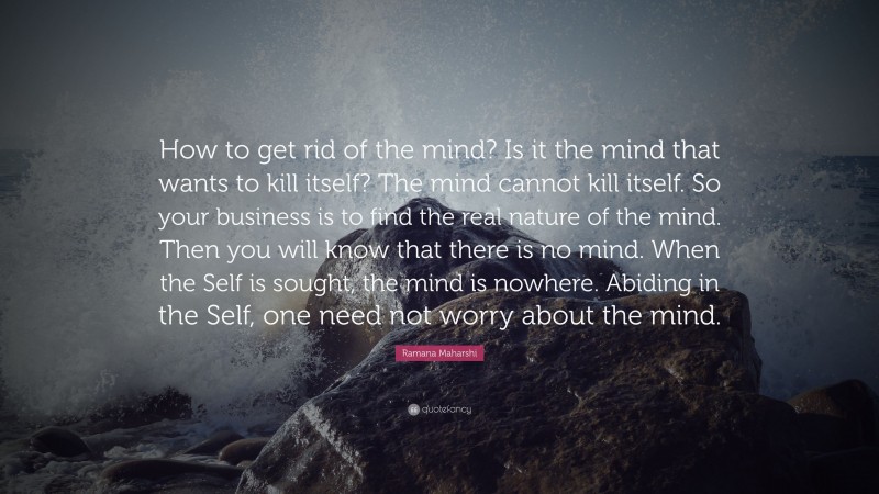 Ramana Maharshi Quote: “How to get rid of the mind? Is it the mind that wants to kill itself? The mind cannot kill itself. So your business is to find the real nature of the mind. Then you will know that there is no mind. When the Self is sought, the mind is nowhere. Abiding in the Self, one need not worry about the mind.”