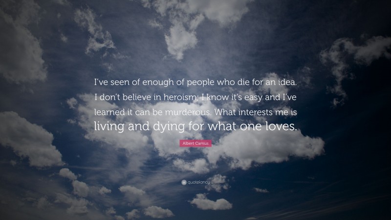 Albert Camus Quote: “I’ve seen of enough of people who die for an idea. I don’t believe in heroism; I know it’s easy and I’ve learned it can be murderous. What interests me is living and dying for what one loves.”
