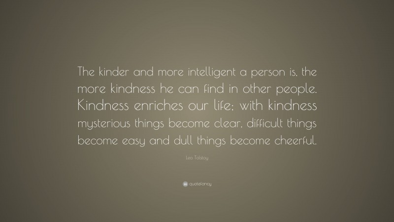 Leo Tolstoy Quote: “The kinder and more intelligent a person is, the more kindness he can find in other people. Kindness enriches our life; with kindness mysterious things become clear, difficult things become easy and dull things become cheerful.”