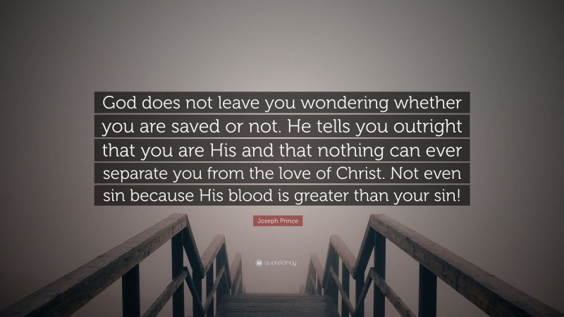 Joseph Prince Quote: “God does not leave you wondering whether you are saved or not. He tells you outright that you are His and that nothing can ever separate you from the love of Christ. Not even sin because His blood is greater than your sin!”