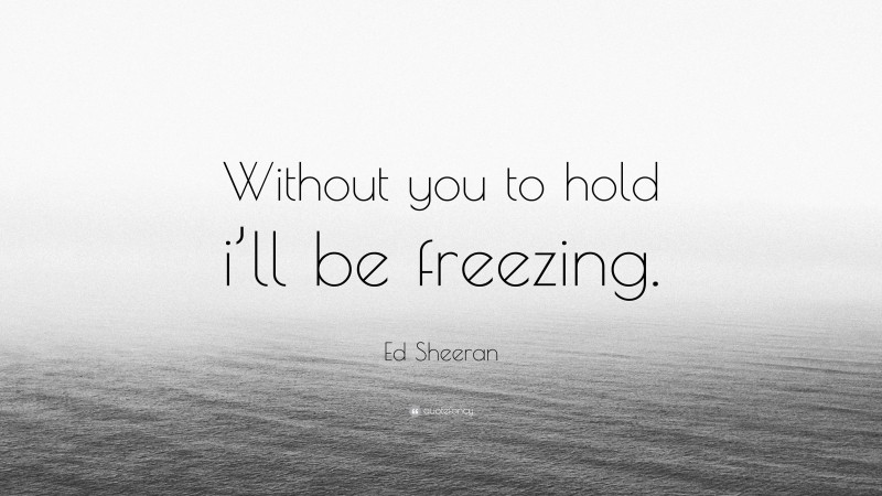 Ed Sheeran Quote: “Without you to hold i’ll be freezing.”