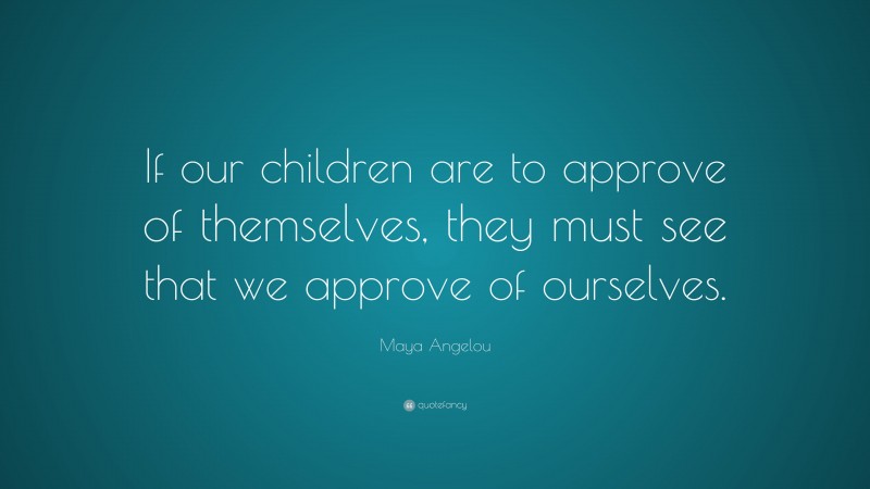 Maya Angelou Quote: “If our children are to approve of themselves, they must see that we approve of ourselves.”