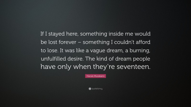 Haruki Murakami Quote: “If I stayed here, something inside me would be lost forever – something I couldn’t afford to lose. It was like a vague dream, a burning, unfulfilled desire. The kind of dream people have only when they’re seventeen.”