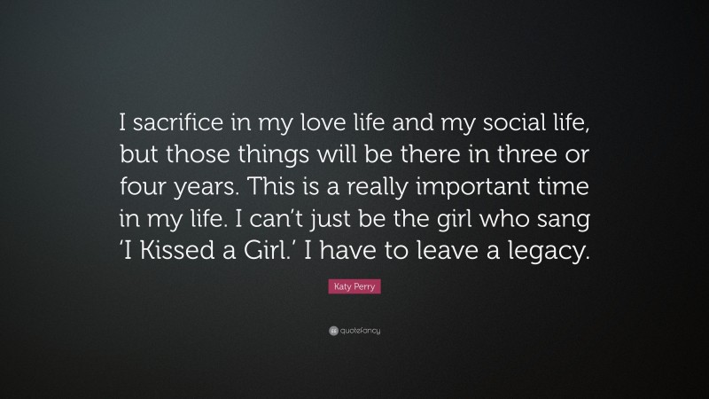 Katy Perry Quote: “I sacrifice in my love life and my social life, but those things will be there in three or four years. This is a really important time in my life. I can’t just be the girl who sang ‘I Kissed a Girl.’ I have to leave a legacy.”