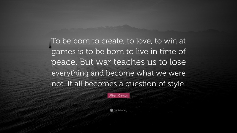 Albert Camus Quote: “To be born to create, to love, to win at games is to be born to live in time of peace. But war teaches us to lose everything and become what we were not. It all becomes a question of style.”