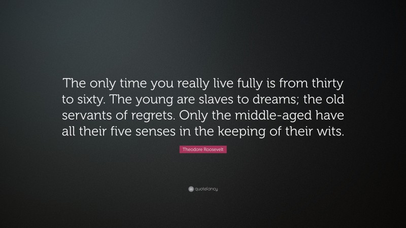 Theodore Roosevelt Quote: “The only time you really live fully is from thirty to sixty. The young are slaves to dreams; the old servants of regrets. Only the middle-aged have all their five senses in the keeping of their wits.”