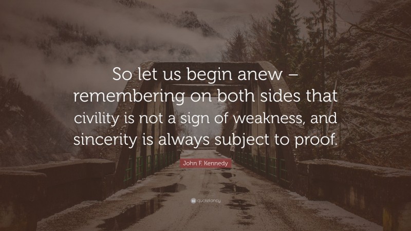 John F. Kennedy Quote: “So let us begin anew – remembering on both sides that civility is not a sign of weakness, and sincerity is always subject to proof.”