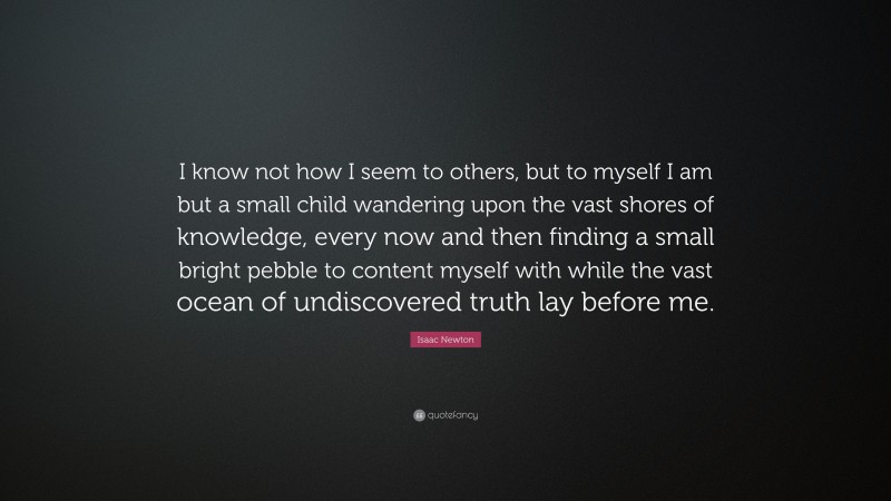 Isaac Newton Quote: “I know not how I seem to others, but to myself I am but a small child wandering upon the vast shores of knowledge, every now and then finding a small bright pebble to content myself with while the vast ocean of undiscovered truth lay before me.”