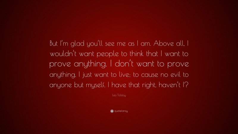 Leo Tolstoy Quote: “But I’m glad you’ll see me as I am. Above all, I wouldn’t want people to think that I want to prove anything. I don’t want to prove anything, I just want to live; to cause no evil to anyone but myself. I have that right, haven’t I?”