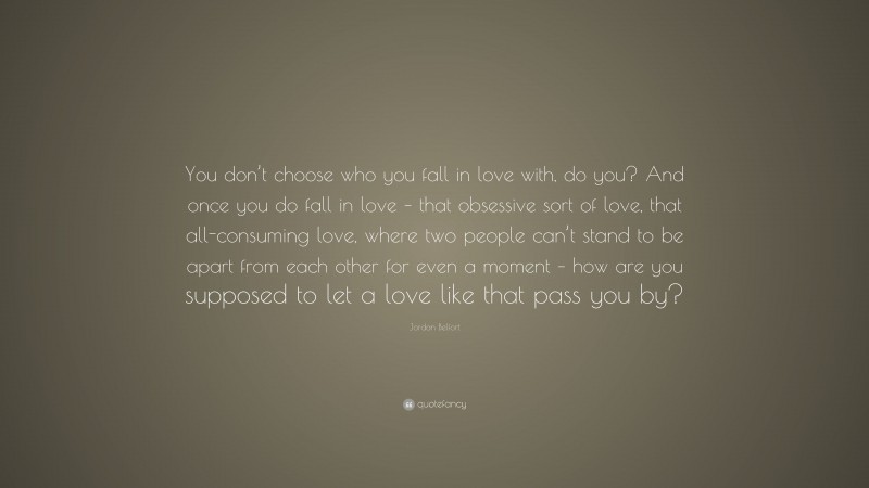 Jordan Belfort Quote: “You don’t choose who you fall in love with, do you? And once you do fall in love – that obsessive sort of love, that all-consuming love, where two people can’t stand to be apart from each other for even a moment – how are you supposed to let a love like that pass you by?”