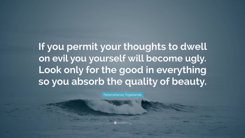 Paramahansa Yogananda Quote: “If you permit your thoughts to dwell on evil you yourself will become ugly. Look only for the good in everything so you absorb the quality of beauty.”