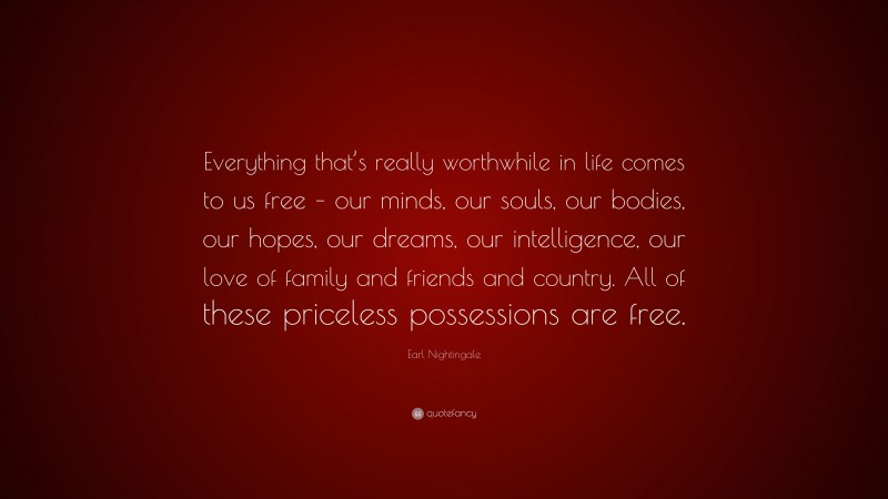 Earl Nightingale Quote: “Everything that’s really worthwhile in life comes to us free – our minds, our souls, our bodies, our hopes, our dreams, our intelligence, our love of family and friends and country. All of these priceless possessions are free.”