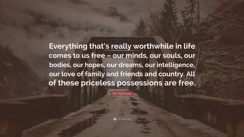 Earl Nightingale Quote: “Everything that’s really worthwhile in life comes to us free – our minds, our souls, our bodies, our hopes, our dreams, our intelligence, our love of family and friends and country. All of these priceless possessions are free.”