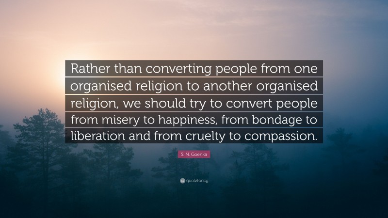S. N. Goenka Quote: “Rather than converting people from one organised religion to another organised religion, we should try to convert people from misery to happiness, from bondage to liberation and from cruelty to compassion.”