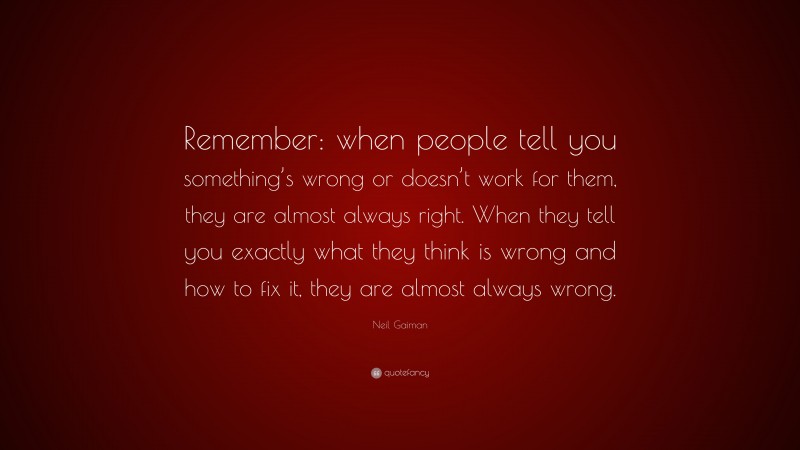 Neil Gaiman Quote: “Remember: when people tell you something’s wrong or doesn’t work for them, they are almost always right. When they tell you exactly what they think is wrong and how to fix it, they are almost always wrong.”