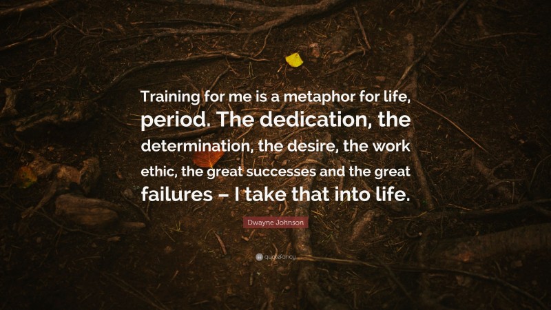 Dwayne Johnson Quote: “Training for me is a metaphor for life, period. The dedication, the determination, the desire, the work ethic, the great successes and the great failures – I take that into life.”