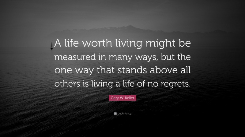Gary W. Keller Quote: “A life worth living might be measured in many ways, but the one way that stands above all others is living a life of no regrets.”