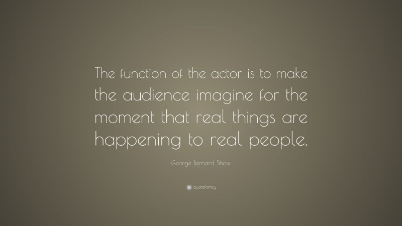 George Bernard Shaw Quote: “The function of the actor is to make the audience imagine for the moment that real things are happening to real people.”