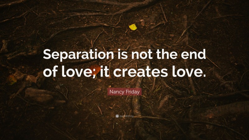 Nancy Friday Quote: “Separation is not the end of love; it creates love.”