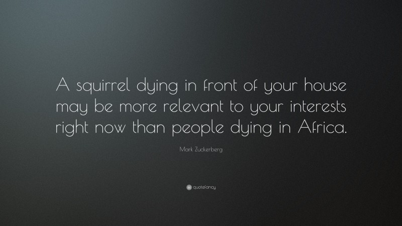 Mark Zuckerberg Quote: “A squirrel dying in front of your house may be more relevant to your interests right now than people dying in Africa.”