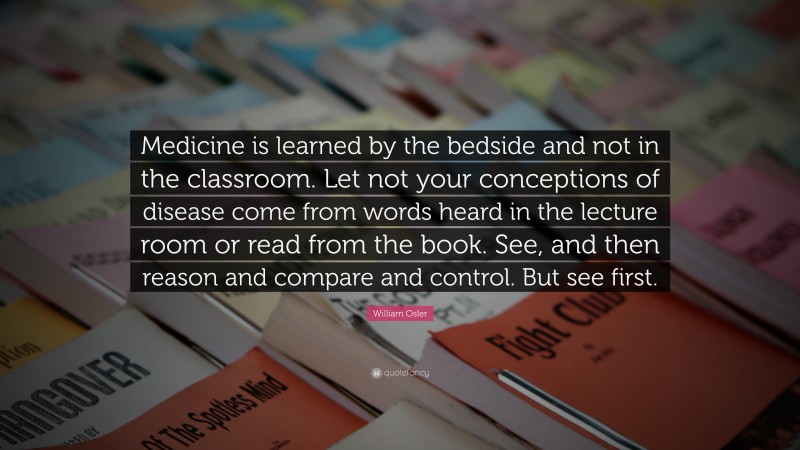 William Osler Quote: “Medicine is learned by the bedside and not in the classroom. Let not your conceptions of disease come from words heard in the lecture room or read from the book. See, and then reason and compare and control. But see first.”