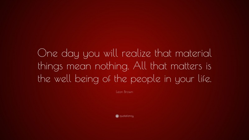 Leon Brown Quote: “One day you will realize that material things mean nothing. All that matters is the well being of the people in your life.”