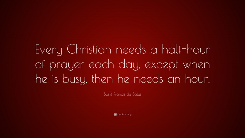 Saint Francis de Sales Quote: “Every Christian needs a half-hour of prayer each day, except when he is busy, then he needs an hour.”