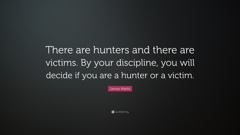 James Mattis Quote: “There are hunters and there are victims. By your discipline, you will decide if you are a hunter or a victim.”
