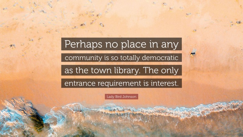 Lady Bird Johnson Quote: “Perhaps no place in any community is so totally democratic as the town library. The only entrance requirement is interest.”