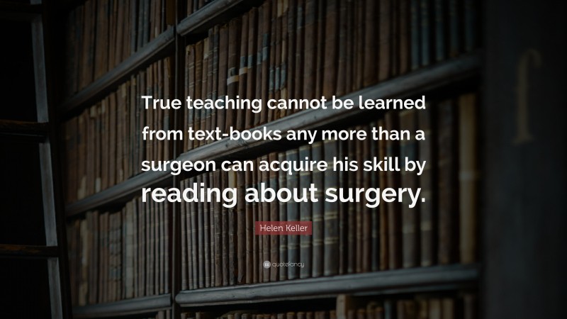 Helen Keller Quote: “True teaching cannot be learned from text-books any more than a surgeon can acquire his skill by reading about surgery.”