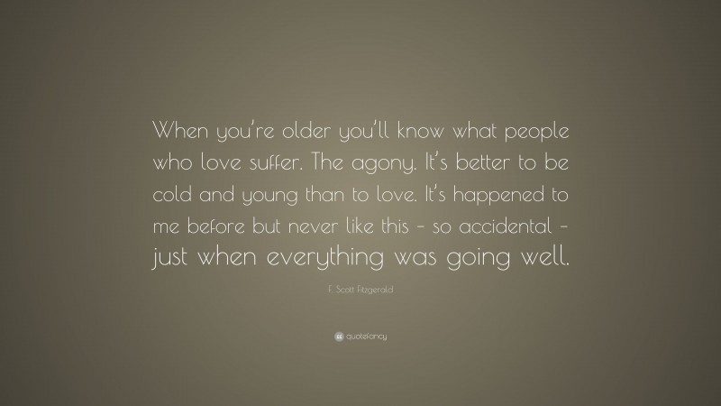 F. Scott Fitzgerald Quote: “When you’re older you’ll know what people who love suffer. The agony. It’s better to be cold and young than to love. It’s happened to me before but never like this – so accidental – just when everything was going well.”
