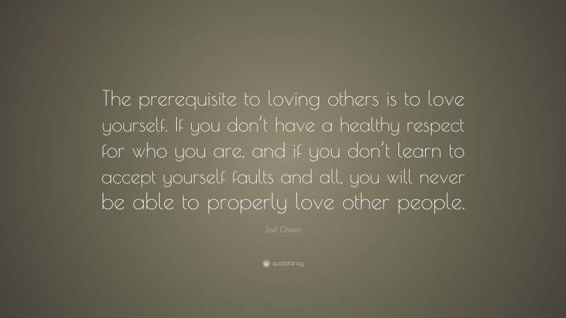 Joel Osteen Quote: “The prerequisite to loving others is to love yourself. If you don’t have a healthy respect for who you are, and if you don’t learn to accept yourself faults and all, you will never be able to properly love other people.”