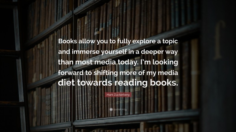 Mark Zuckerberg Quote: “Books allow you to fully explore a topic and immerse yourself in a deeper way than most media today. I’m looking forward to shifting more of my media diet towards reading books.”