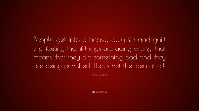Pema Chödrön Quote: “People get into a heavy-duty sin and guilt trip, feeling that if things are going wrong, that means that they did something bad and they are being punished. That’s not the idea at all.”