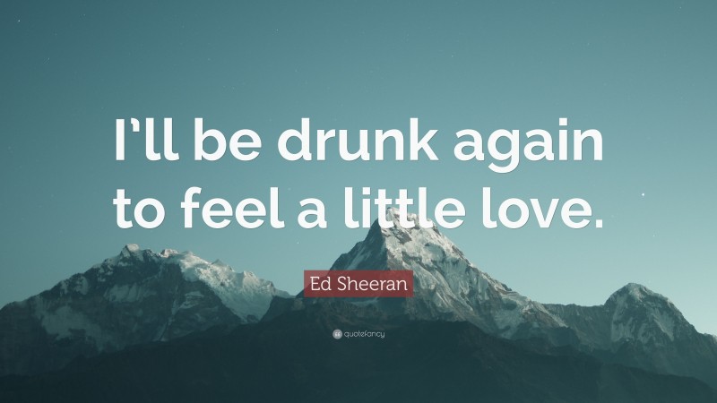 Ed Sheeran Quote: “I’ll be drunk again to feel a little love.”