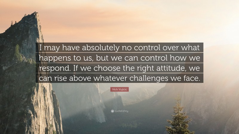 Nick Vujicic Quote: “I may have absolutely no control over what happens to us, but we can control how we respond. If we choose the right attitude, we can rise above whatever challenges we face.”