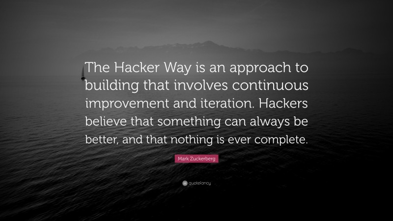 Mark Zuckerberg Quote: “The Hacker Way is an approach to building that involves continuous improvement and iteration. Hackers believe that something can always be better, and that nothing is ever complete.”