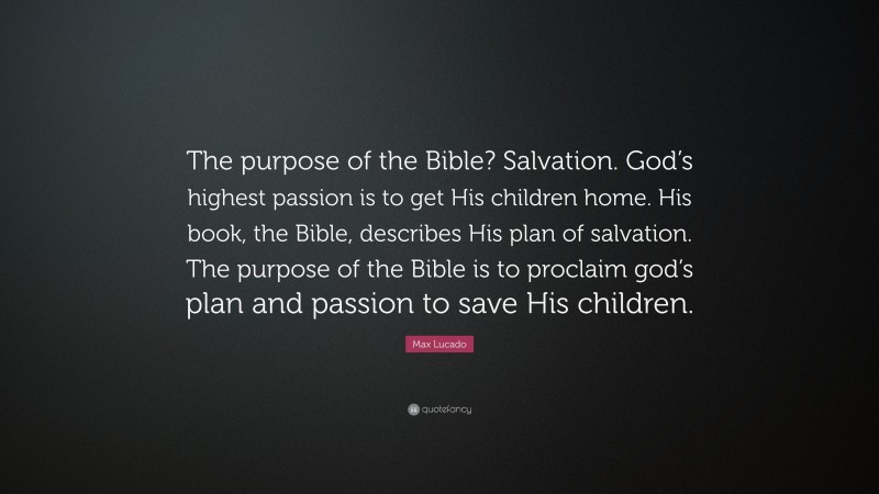 Max Lucado Quote: “The purpose of the Bible? Salvation. God’s highest passion is to get His children home. His book, the Bible, describes His plan of salvation. The purpose of the Bible is to proclaim god’s plan and passion to save His children.”