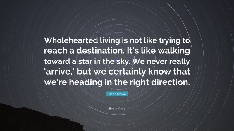 Brené Brown Quote: “Wholehearted living is not like trying to reach a destination. It’s like walking toward a star in the sky. We never really ‘arrive,’ but we certainly know that we’re heading in the right direction.”
