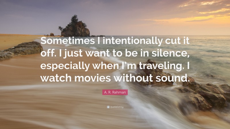 A. R. Rahman Quote: “Sometimes I intentionally cut it off. I just want to be in silence, especially when I’m traveling. I watch movies without sound.”