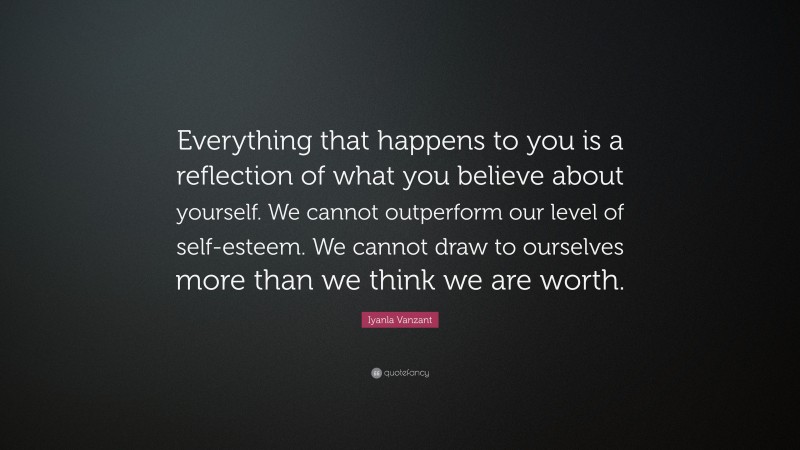 Iyanla Vanzant Quote: “Everything that happens to you is a reflection of what you believe about yourself. We cannot outperform our level of self-esteem. We cannot draw to ourselves more than we think we are worth.”