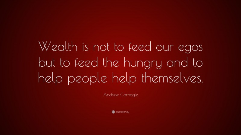 Andrew Carnegie Quote: “Wealth is not to feed our egos but to feed the hungry and to help people help themselves.”