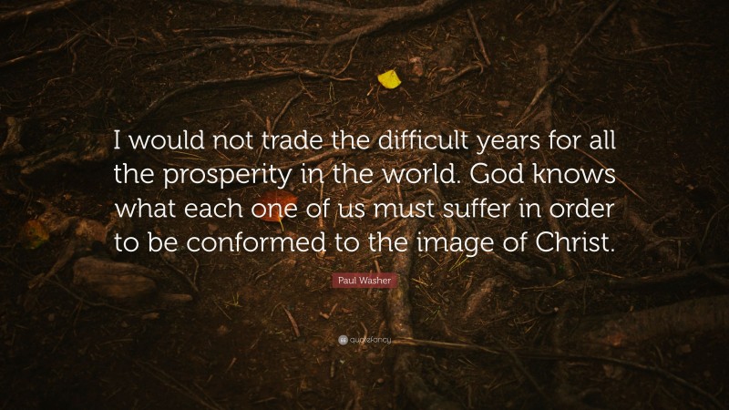 Paul Washer Quote: “I would not trade the difficult years for all the prosperity in the world. God knows what each one of us must suffer in order to be conformed to the image of Christ.”
