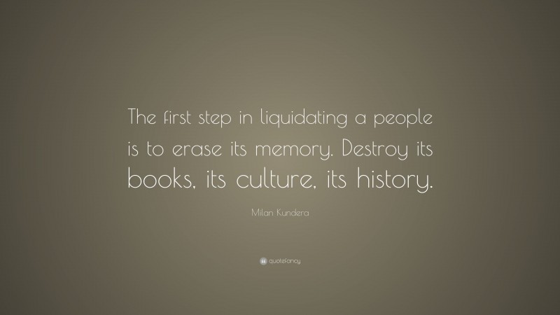 Milan Kundera Quote: “The first step in liquidating a people is to erase its memory. Destroy its books, its culture, its history.”