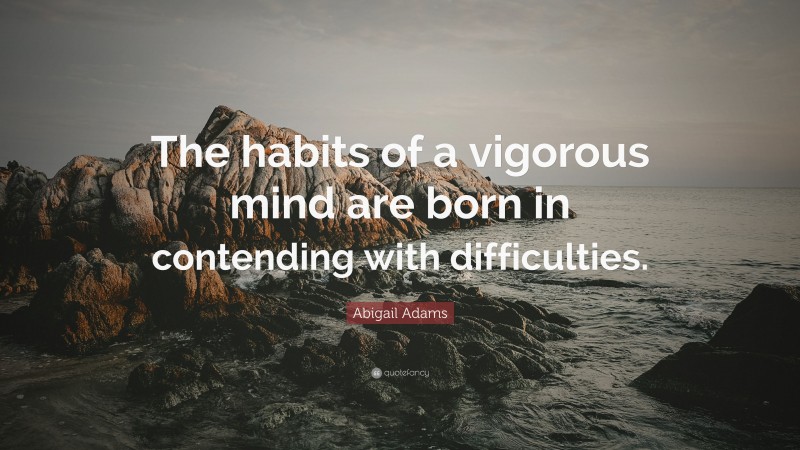 Abigail Adams Quote: “The habits of a vigorous mind are born in contending with difficulties.”