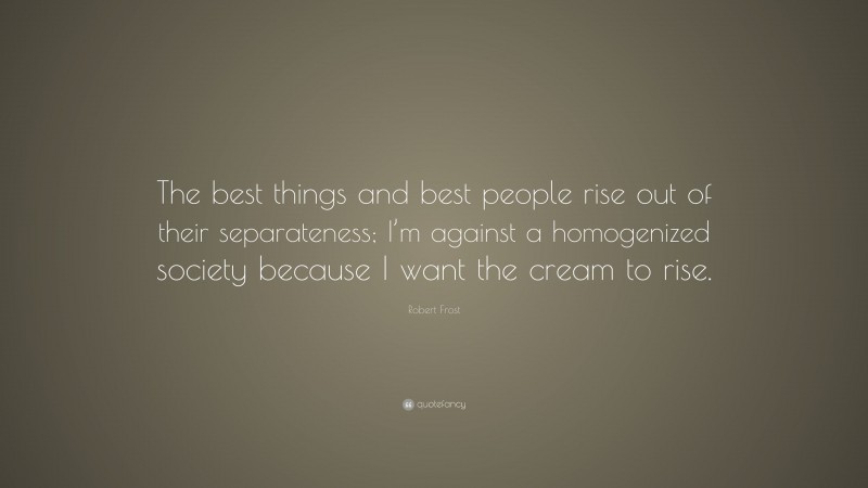 Robert Frost Quote: “The best things and best people rise out of their separateness; I’m against a homogenized society because I want the cream to rise.”