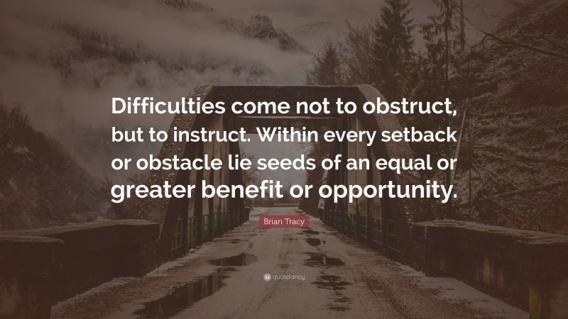 Brian Tracy Quote: “Difficulties come not to obstruct, but to instruct. Within every setback or obstacle lie seeds of an equal or greater benefit or opportunity.”