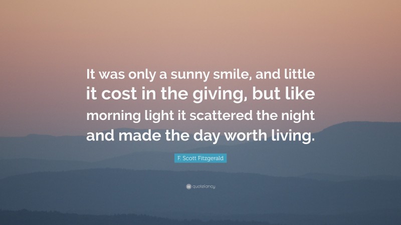 F. Scott Fitzgerald Quote: “It was only a sunny smile, and little it cost in the giving, but like morning light it scattered the night and made the day worth living.”